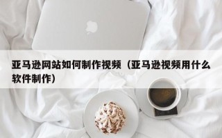 济宁亚马逊网站如何制作视频（亚马逊视频用什么软件制作）